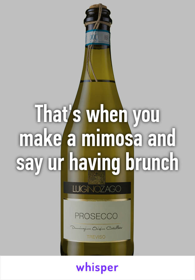 That's when you make a mimosa and say ur having brunch