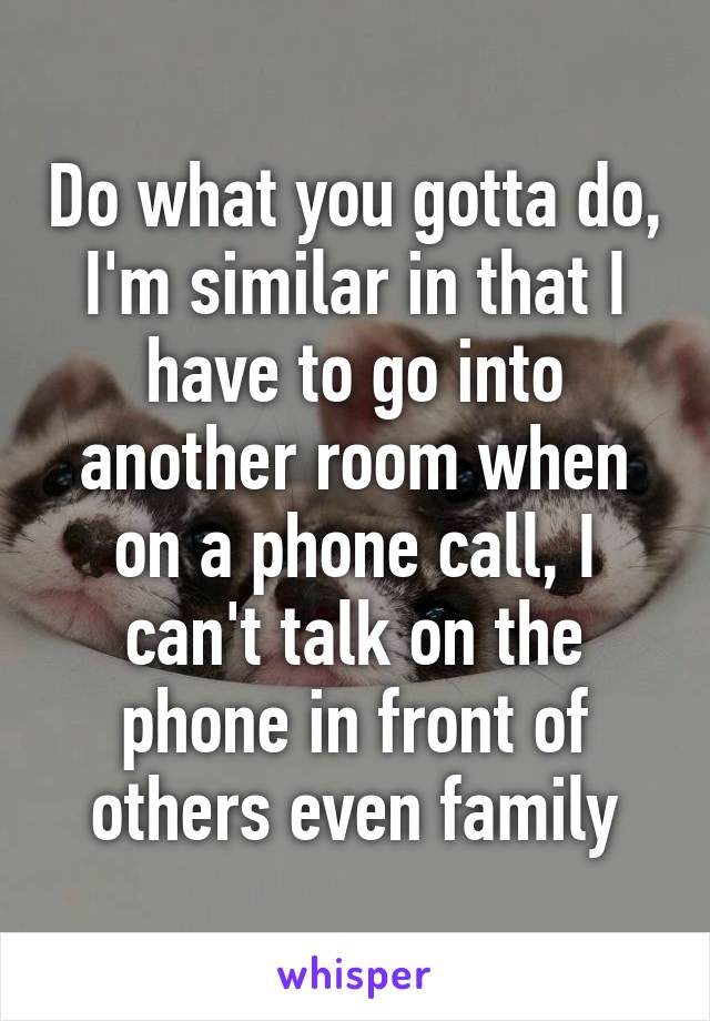 Do what you gotta do, I'm similar in that I have to go into another room when on a phone call, I can't talk on the phone in front of others even family