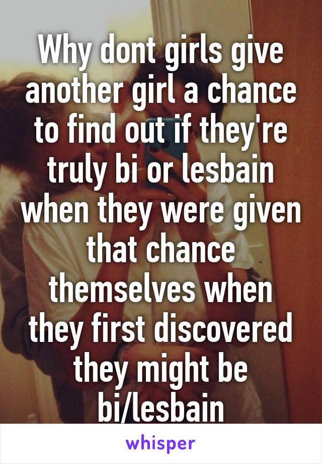 Why dont girls give another girl a chance to find out if they're truly bi or lesbain when they were given that chance themselves when they first discovered they might be bi/lesbain