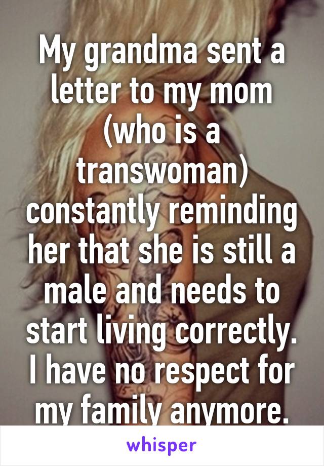 My grandma sent a letter to my mom (who is a transwoman) constantly reminding her that she is still a male and needs to start living correctly.
I have no respect for my family anymore.