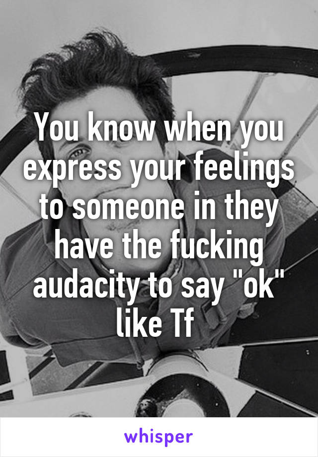 You know when you express your feelings to someone in they have the fucking audacity to say "ok" like Tf 