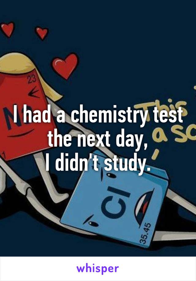 I had a chemistry test the next day,
I didn't study.