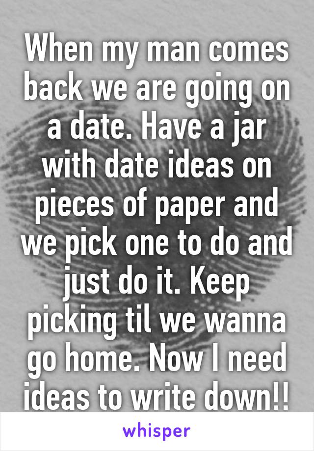 When my man comes back we are going on a date. Have a jar with date ideas on pieces of paper and we pick one to do and just do it. Keep picking til we wanna go home. Now I need ideas to write down!!