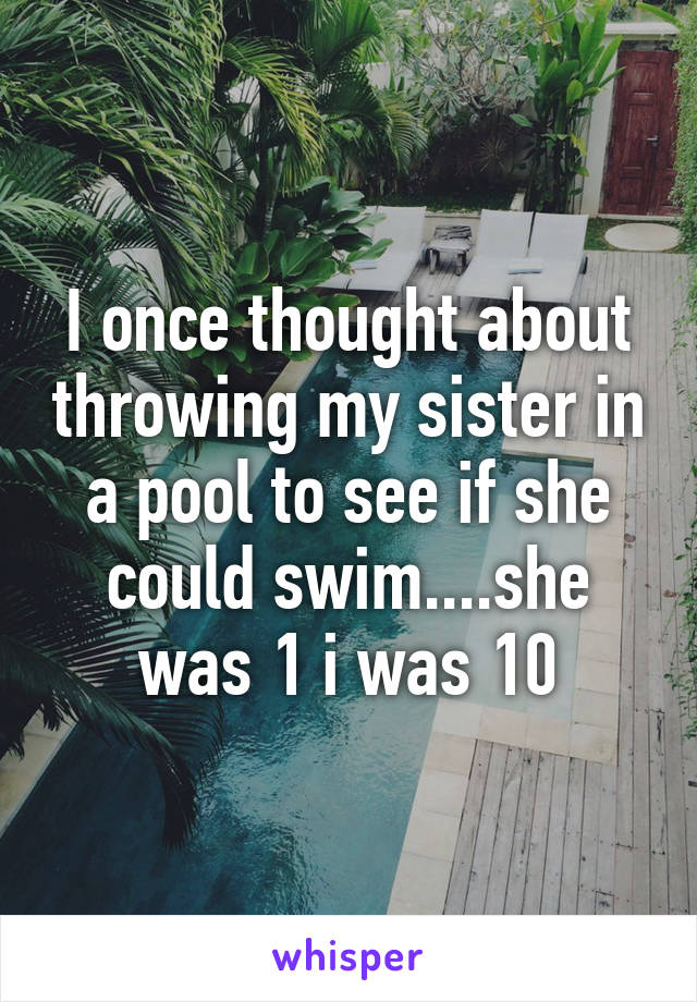 I once thought about throwing my sister in a pool to see if she could swim....she was 1 i was 10