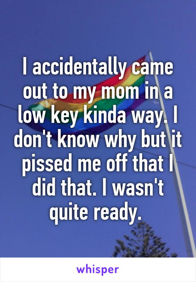 I accidentally came out to my mom in a low key kinda way. I don't know why but it pissed me off that I did that. I wasn't quite ready. 