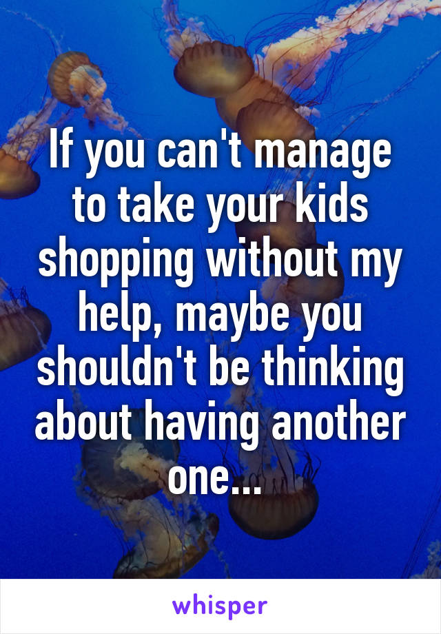 If you can't manage to take your kids shopping without my help, maybe you shouldn't be thinking about having another one... 