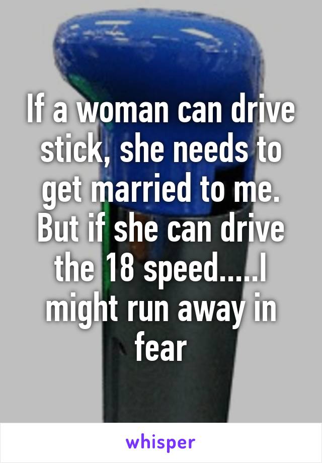 If a woman can drive stick, she needs to get married to me. But if she can drive the 18 speed.....I might run away in fear