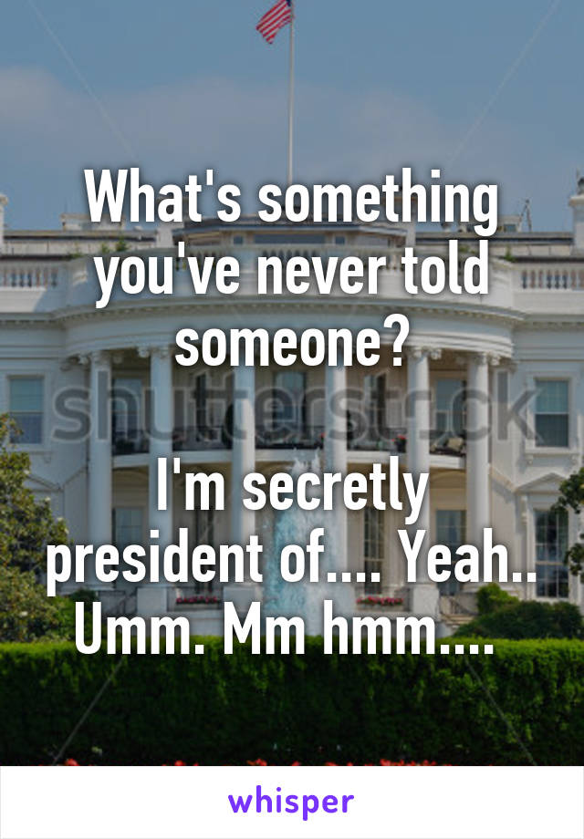 What's something you've never told someone?

I'm secretly president of.... Yeah.. Umm. Mm hmm.... 