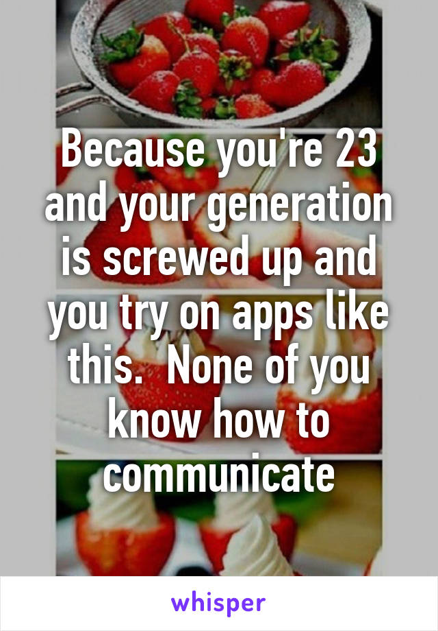 Because you're 23 and your generation is screwed up and you try on apps like this.  None of you know how to communicate