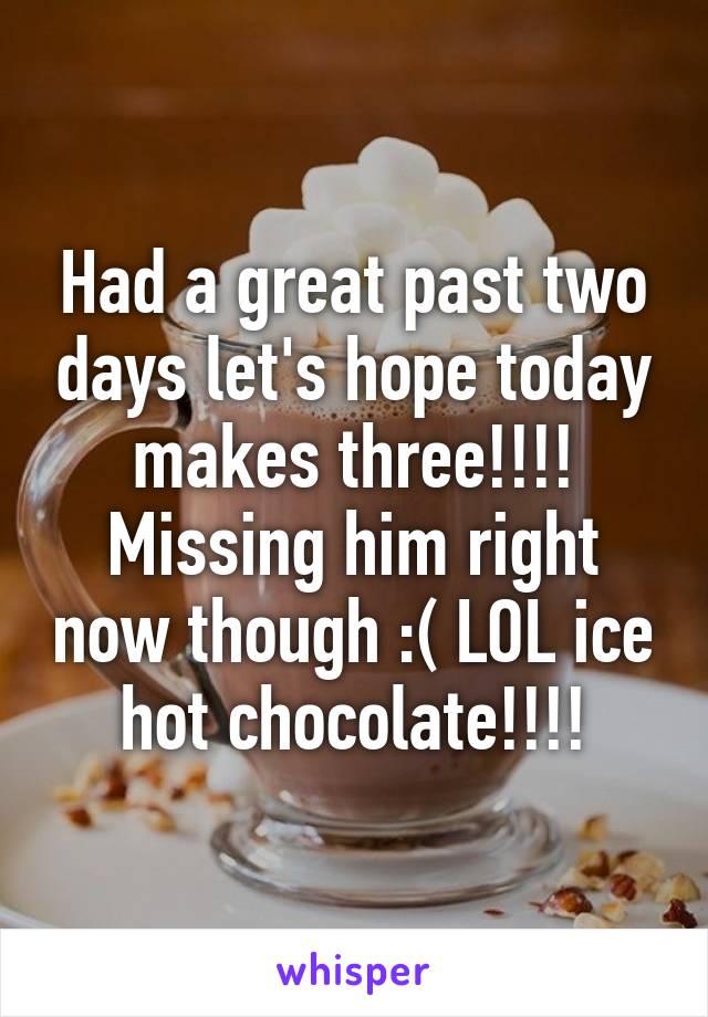 Had a great past two days let's hope today makes three!!!! Missing him right now though :( LOL ice hot chocolate!!!!