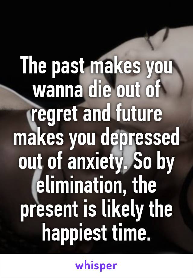 
The past makes you wanna die out of regret and future makes you depressed out of anxiety. So by elimination, the present is likely the happiest time.