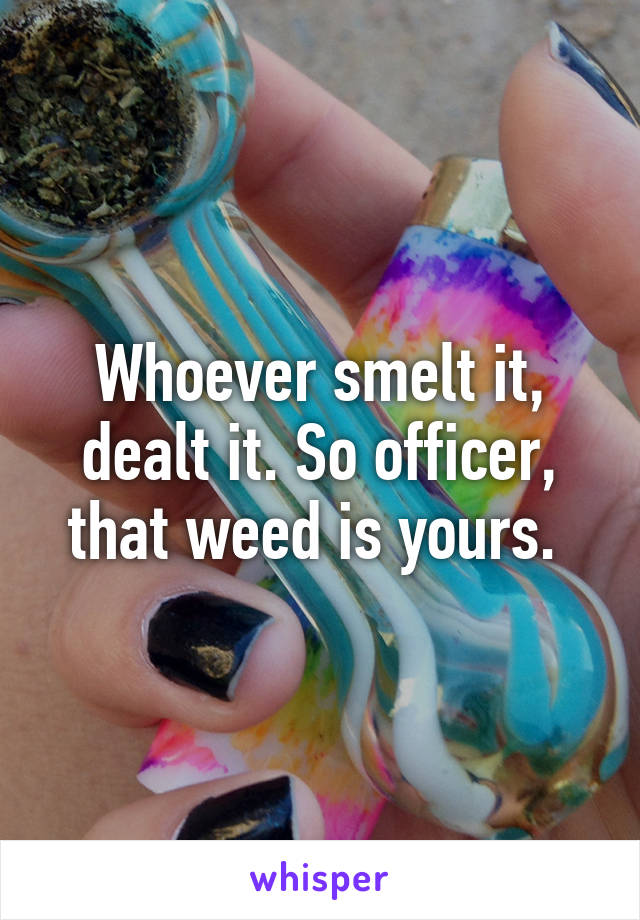 Whoever smelt it, dealt it. So officer, that weed is yours. 