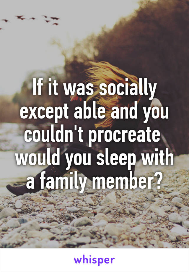 If it was socially except able and you couldn't procreate  would you sleep with a family member?