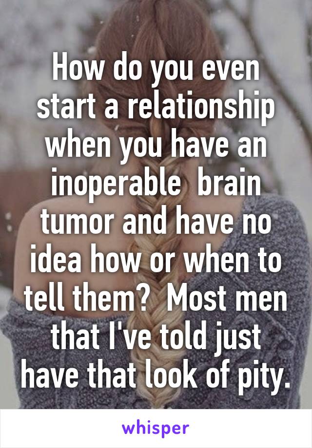 How do you even start a relationship when you have an inoperable  brain tumor and have no idea how or when to tell them?  Most men that I've told just have that look of pity.