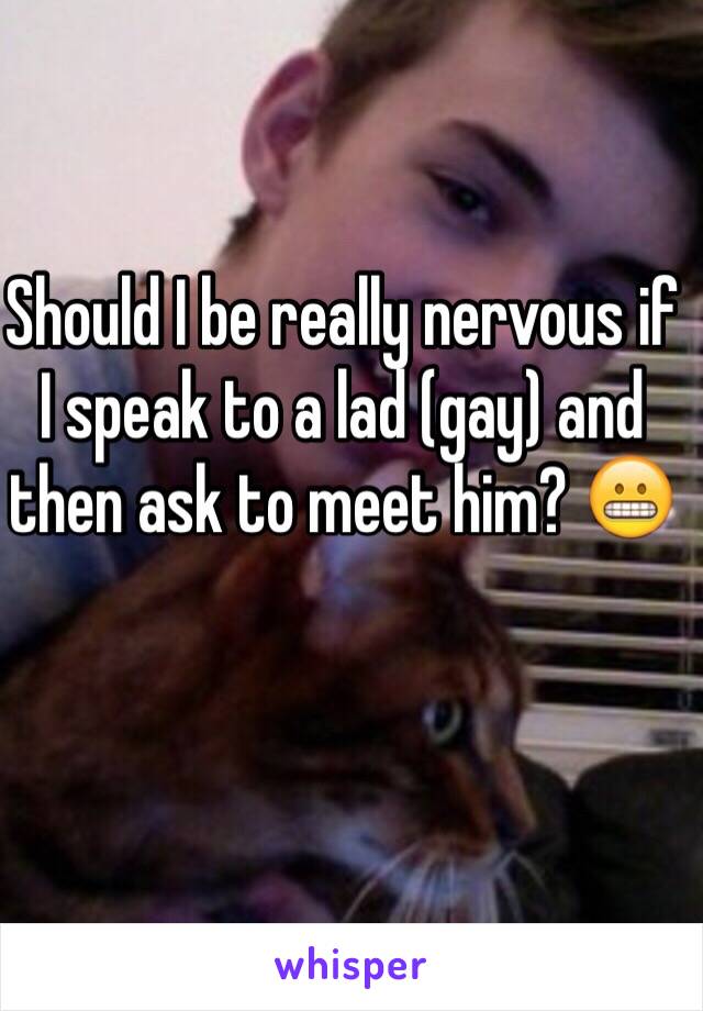 Should I be really nervous if I speak to a lad (gay) and then ask to meet him? 😬