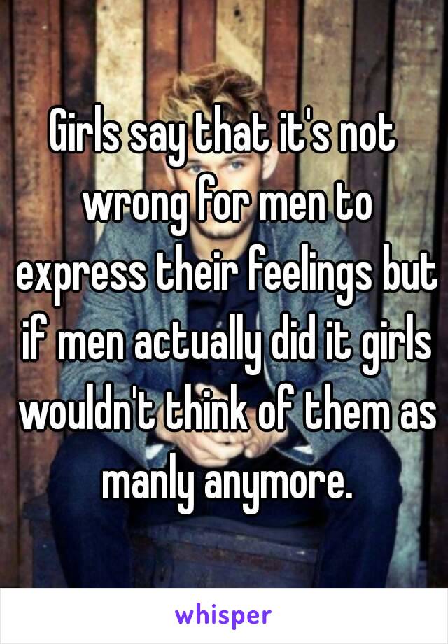 Girls say that it's not wrong for men to express their feelings but if men actually did it girls wouldn't think of them as manly anymore.