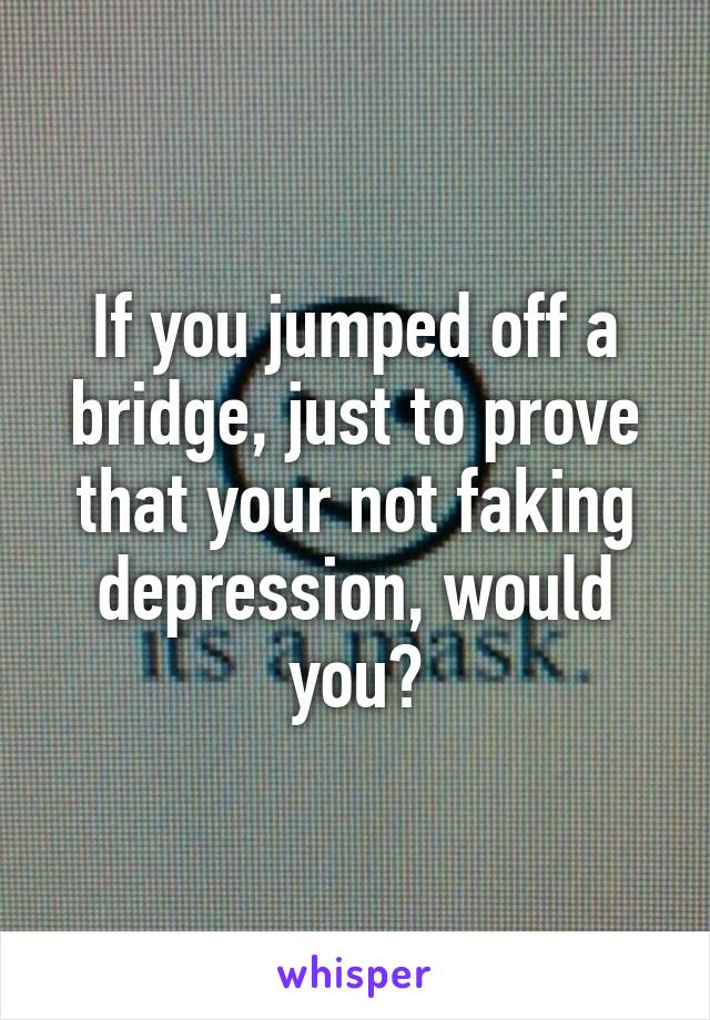 If you jumped off a bridge, just to prove that your not faking depression, would you?