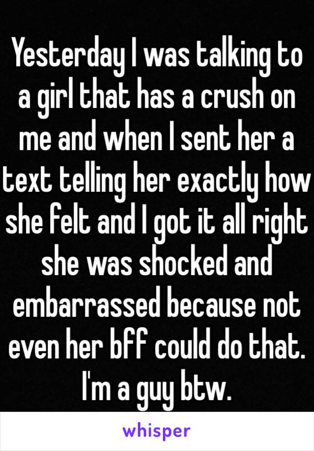 Yesterday I was talking to a girl that has a crush on me and when I sent her a text telling her exactly how she felt and I got it all right she was shocked and embarrassed because not even her bff could do that. I'm a guy btw.  