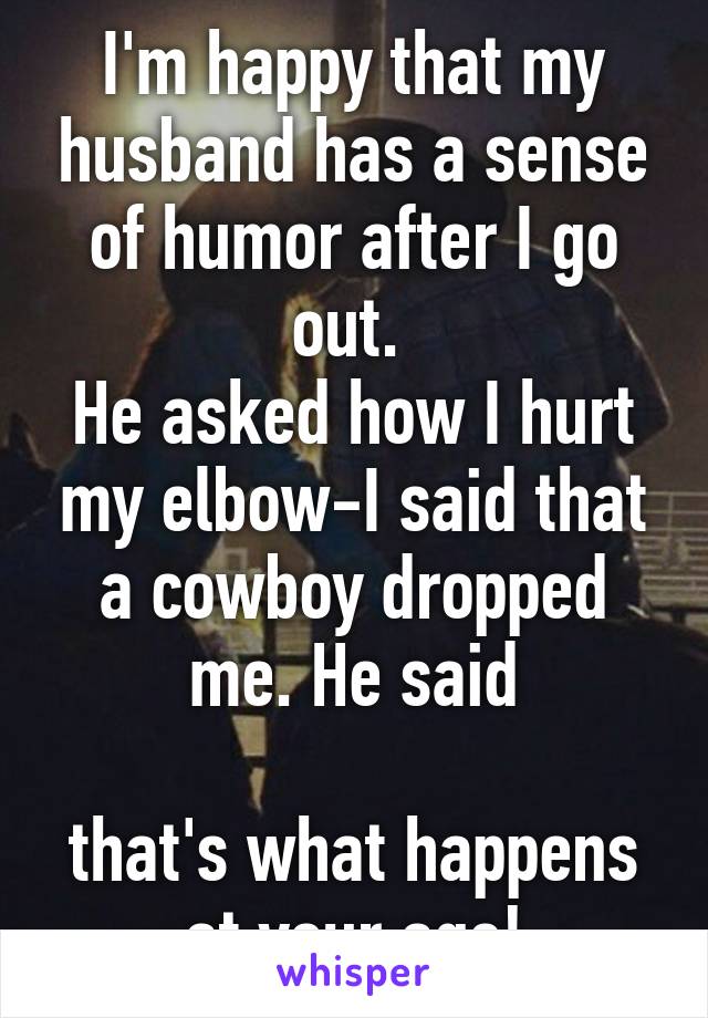 I'm happy that my husband has a sense of humor after I go out. 
He asked how I hurt my elbow-I said that a cowboy dropped me. He said

that's what happens at your age!