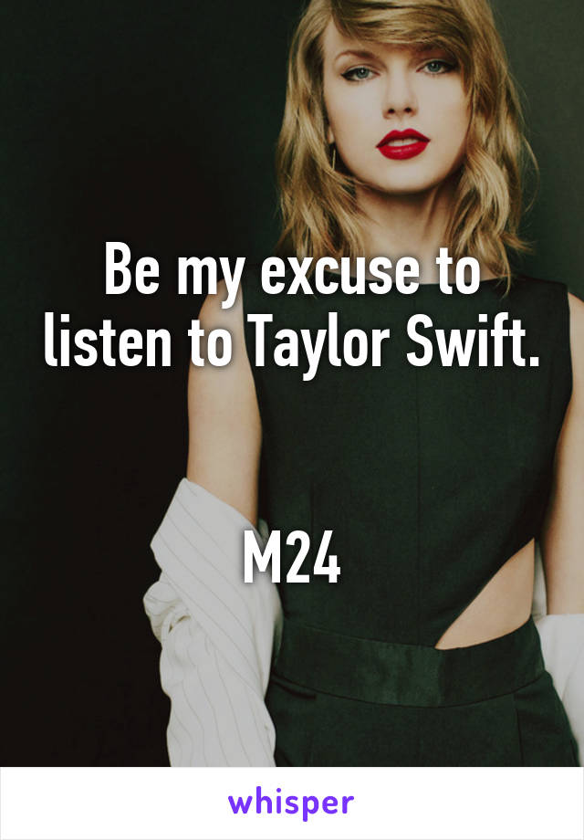 Be my excuse to listen to Taylor Swift. 

M24