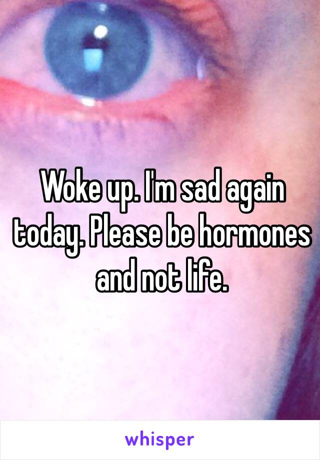 Woke up. I'm sad again today. Please be hormones and not life.