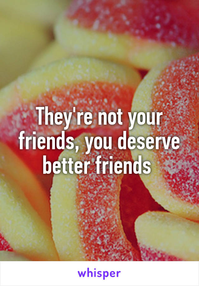 They're not your friends, you deserve better friends 