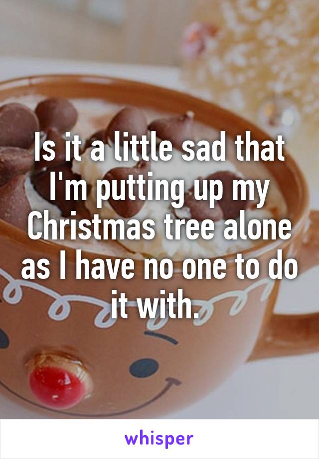 Is it a little sad that I'm putting up my Christmas tree alone as I have no one to do it with. 