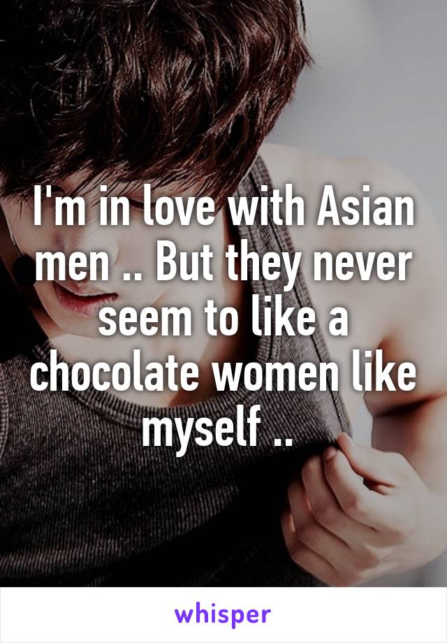 I'm in love with Asian men .. But they never seem to like a chocolate women like myself .. 