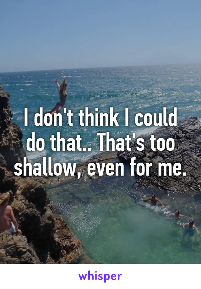 I don't think I could do that.. That's too shallow, even for me.