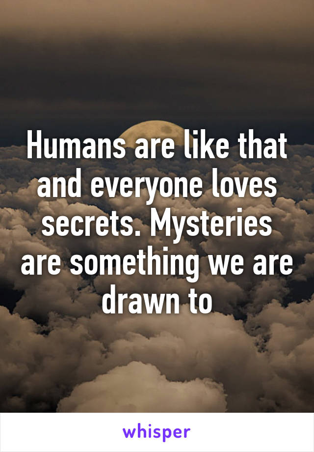 Humans are like that and everyone loves secrets. Mysteries are something we are drawn to