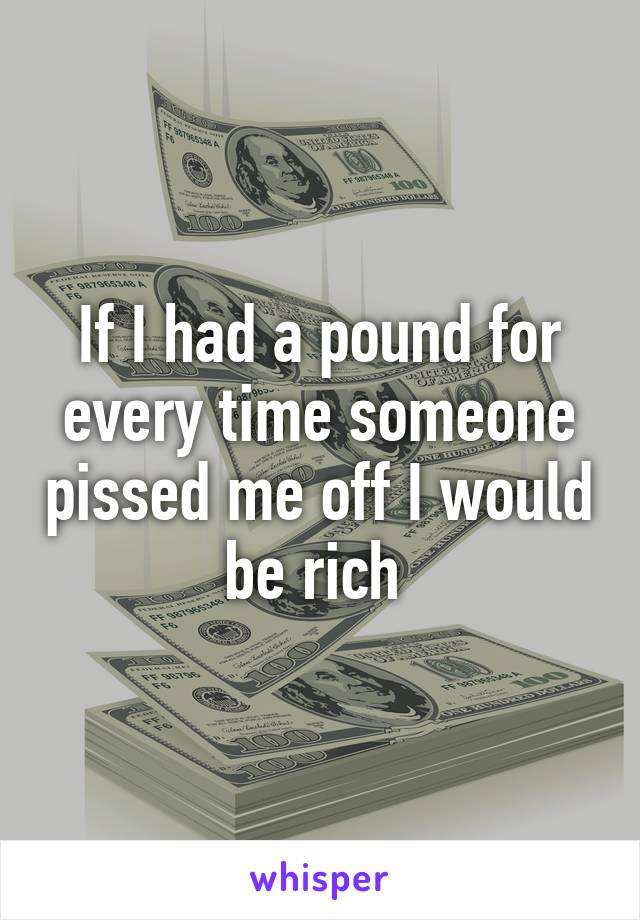 If I had a pound for every time someone pissed me off I would be rich 