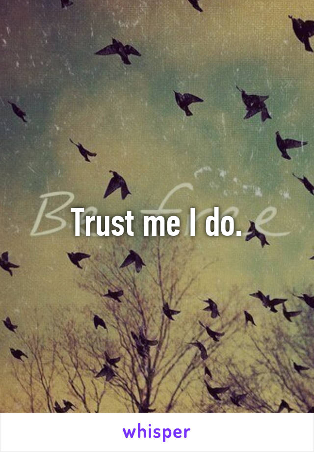Trust me I do.