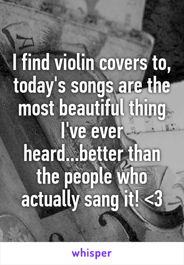 I find violin covers to, today's songs are the most beautiful thing I've ever heard...better than the people who actually sang it! <3