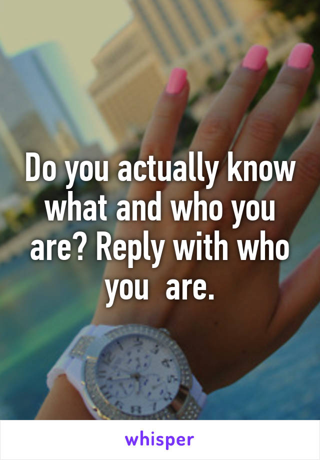 Do you actually know what and who you are? Reply with who you  are.