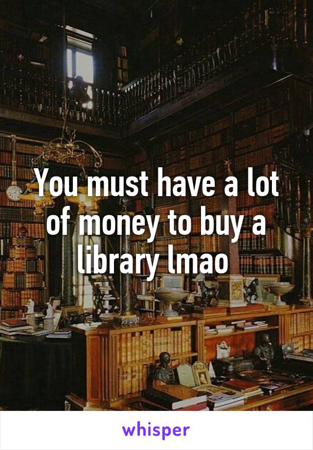 You must have a lot of money to buy a library lmao 