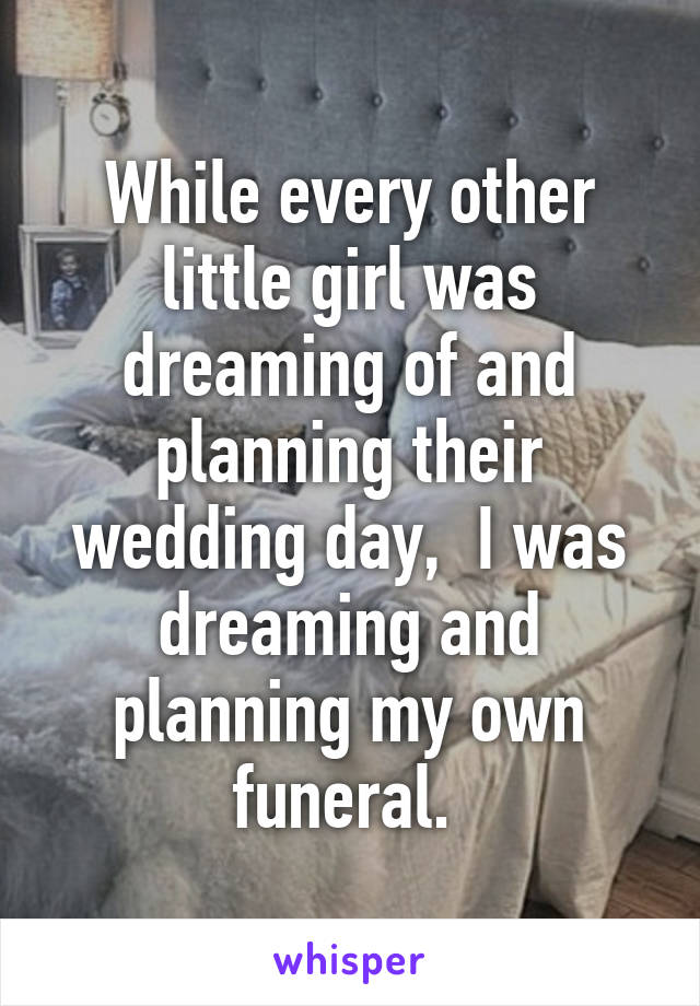 While every other little girl was dreaming of and planning their wedding day,  I was dreaming and planning my own funeral. 