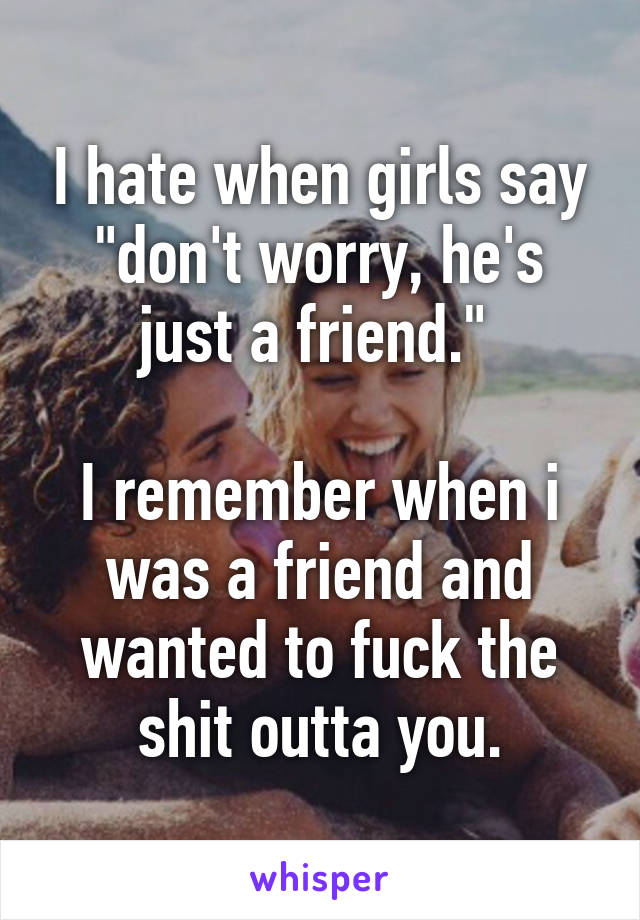 I hate when girls say "don't worry, he's just a friend." 

I remember when i was a friend and wanted to fuck the shit outta you.