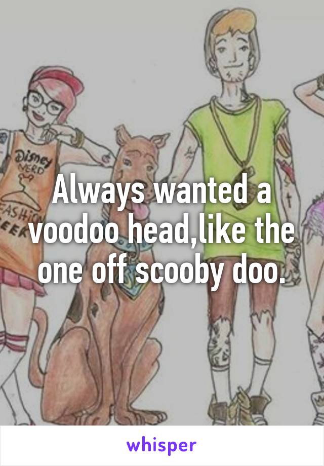 Always wanted a voodoo head,like the one off scooby doo.