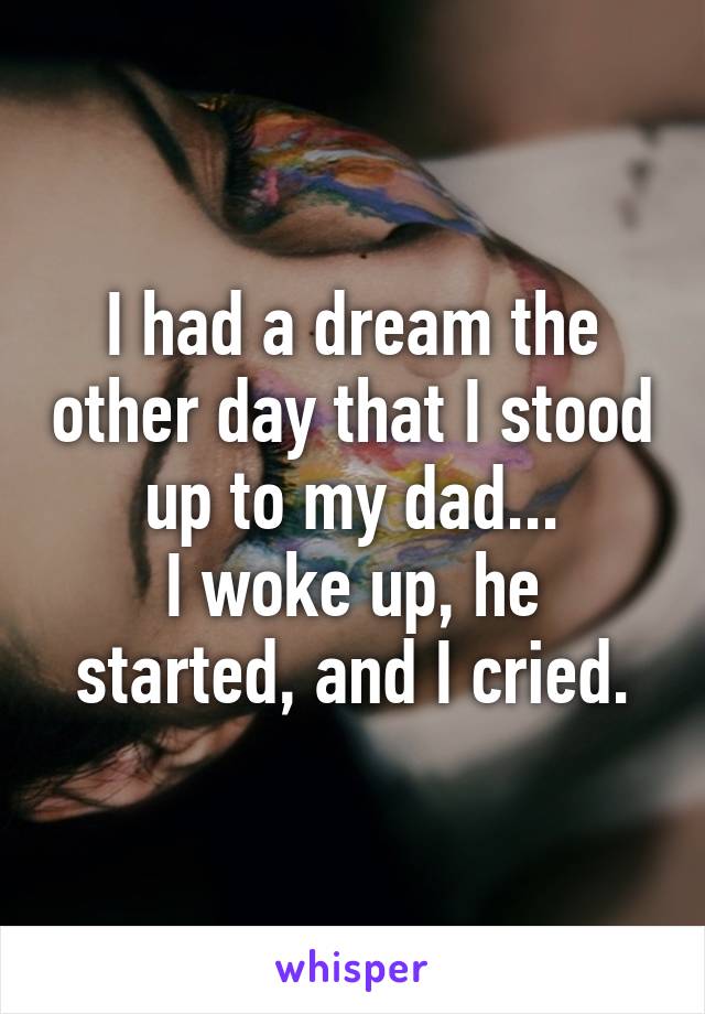 I had a dream the other day that I stood up to my dad...
I woke up, he started, and I cried.