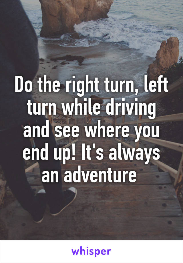 Do the right turn, left turn while driving and see where you end up! It's always an adventure 