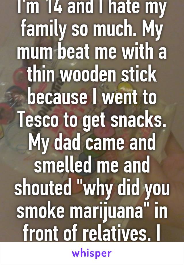 I'm 14 and I hate my family so much. My mum beat me with a thin wooden stick because I went to Tesco to get snacks. My dad came and smelled me and shouted "why did you smoke marijuana" in front of relatives. I had perfume on