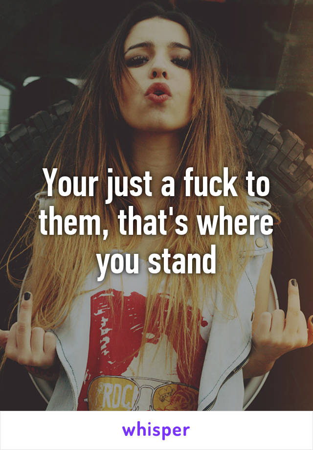 Your just a fuck to them, that's where you stand