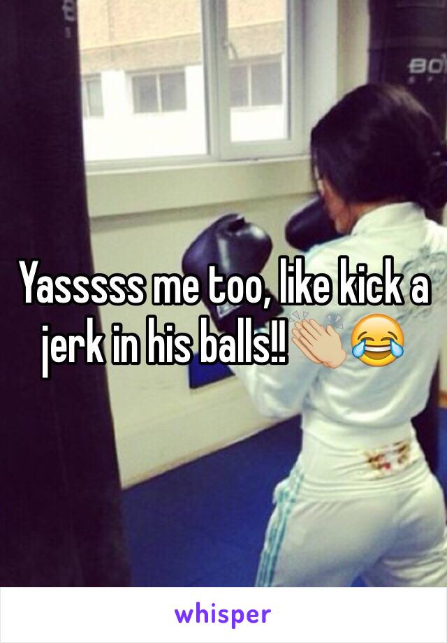 Yasssss me too, like kick a jerk in his balls!!👏🏼😂