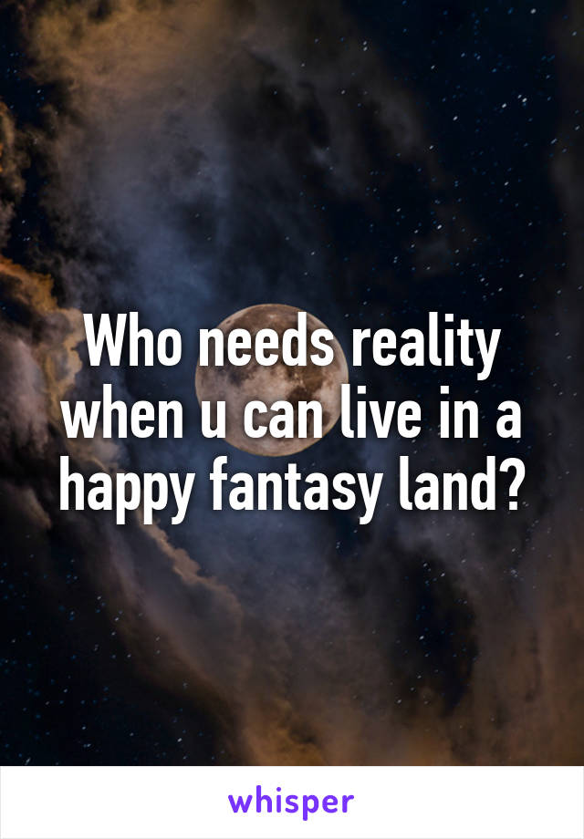 Who needs reality when u can live in a happy fantasy land?