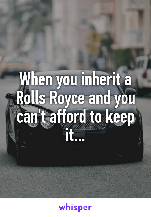 When you inherit a Rolls Royce and you can't afford to keep it...