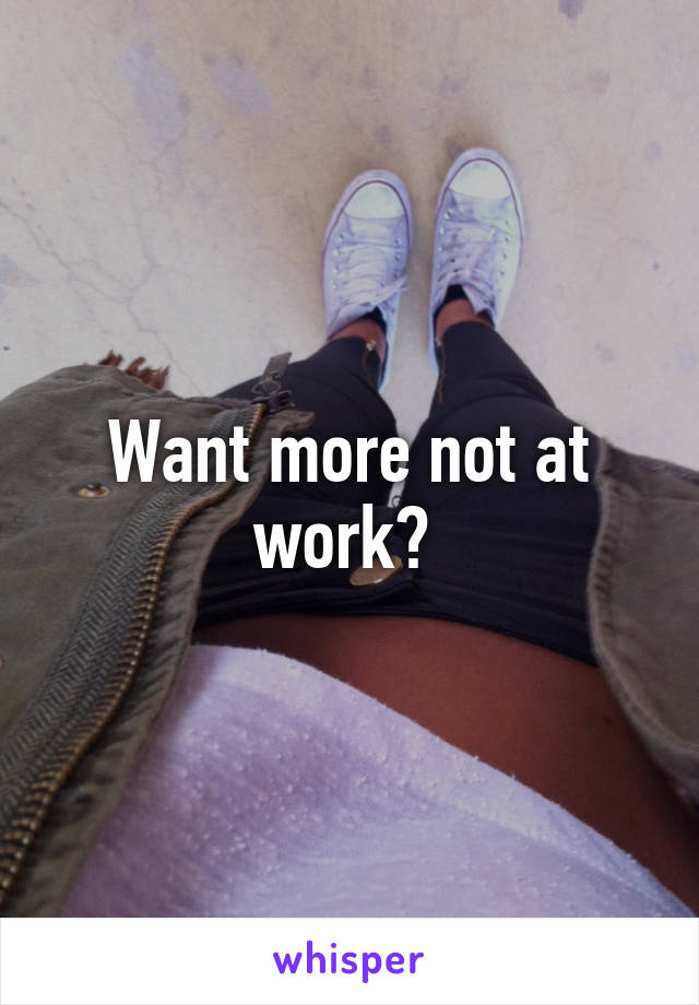 Want more not at work? 