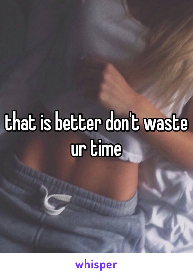 that is better don't waste ur time