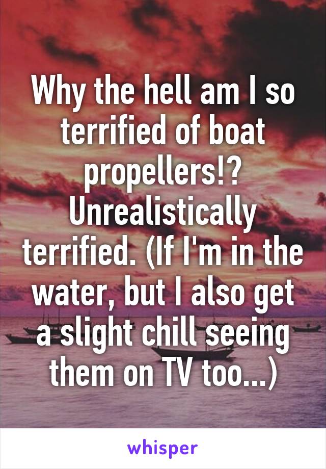 Why the hell am I so terrified of boat propellers!? Unrealistically terrified. (If I'm in the water, but I also get a slight chill seeing them on TV too...)