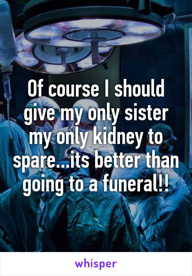 Of course I should give my only sister my only kidney to spare...its better than going to a funeral!!