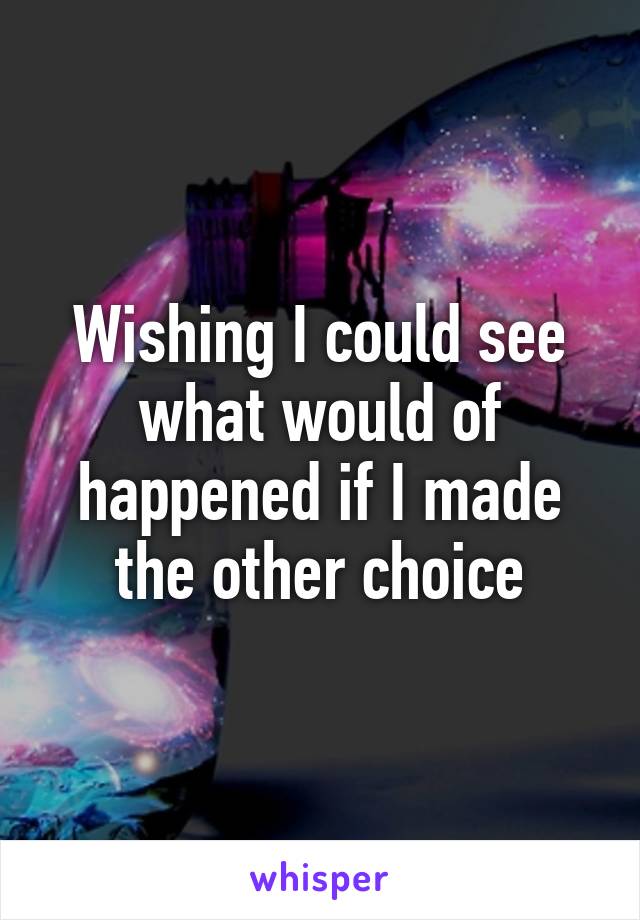 Wishing I could see what would of happened if I made the other choice